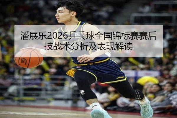 潘展乐2026乒乓球全国锦标赛赛后技战术分析及表现解读