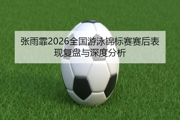 张雨霏2026全国游泳锦标赛赛后表现复盘与深度分析