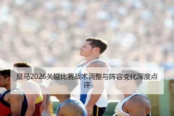 皇马2026关键比赛战术调整与阵容变化深度点评