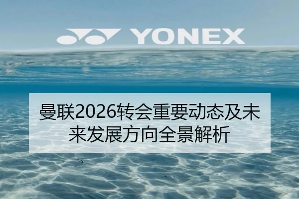 曼联2026转会重要动态及未来发展方向全景解析